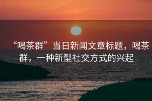 “喝茶群”當(dāng)日新聞文章標(biāo)題，喝茶群，一種新型社交方式的興起