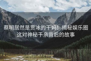 蔡明居然是賈冰的干媽！揭秘娛樂圈這對(duì)神秘干親背后的故事