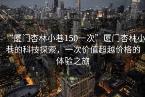 “廈門杏林小巷150一次”廈門杏林小巷的科技探索，一次價值超越價格的體驗之旅