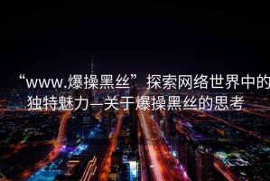 “www.爆操黑絲”探索網(wǎng)絡(luò)世界中的獨特魅力—關(guān)于爆操黑絲的思考