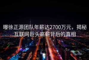 曝徐正源團隊年薪達2700萬元，揭秘互聯(lián)網(wǎng)巨頭高薪背后的真相