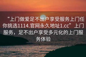 “上門做愛足不出戶享受服務(wù)上門任你挑選1114.官網(wǎng)永久地址1.cc”上門服務(wù)，足不出戶享受多元化的上門服務(wù)體驗