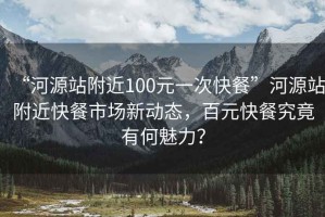 “河源站附近100元一次快餐”河源站附近快餐市場(chǎng)新動(dòng)態(tài)，百元快餐究竟有何魅力？