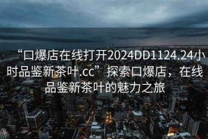 “口爆店在線打開2024DD1124.24小時(shí)品鑒新茶葉.cc”探索口爆店，在線品鑒新茶葉的魅力之旅