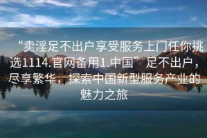 “賣淫足不出戶享受服務(wù)上門任你挑選1114.官網(wǎng)備用1.中國”足不出戶，盡享繁華，探索中國新型服務(wù)產(chǎn)業(yè)的魅力之旅