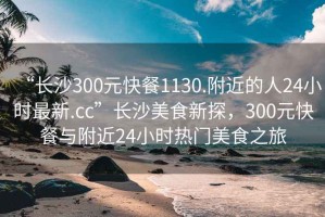 “長沙300元快餐1130.附近的人24小時最新.cc”長沙美食新探，300元快餐與附近24小時熱門美食之旅