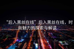 “后入黑絲在線”后入黑絲在線，時(shí)尚魅力的探索與解讀
