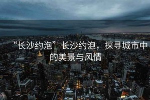 “長(zhǎng)沙約泡”長(zhǎng)沙約泡，探尋城市中的美景與風(fēng)情