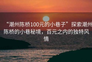 “潮州陳橋100元的小巷子”探索潮州陳橋的小巷秘境，百元之內(nèi)的獨(dú)特風(fēng)情