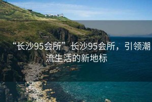 “長沙95會所”長沙95會所，引領(lǐng)潮流生活的新地標
