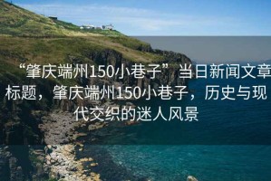 “肇慶端州150小巷子”當(dāng)日新聞文章標(biāo)題，肇慶端州150小巷子，歷史與現(xiàn)代交織的迷人風(fēng)景
