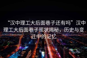 “漢中理工大后面巷子還有嗎”漢中理工大后面巷子現(xiàn)狀揭秘，歷史與變遷中的記憶