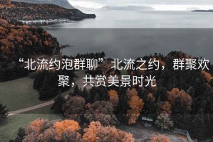 “北流約泡群聊”北流之約，群聚歡聚，共賞美景時(shí)光