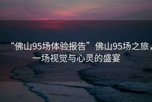 “佛山95場(chǎng)體驗(yàn)報(bào)告”佛山95場(chǎng)之旅，一場(chǎng)視覺(jué)與心靈的盛宴