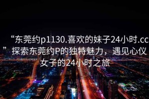 “東莞約p1130.喜歡的妹子24小時.cc”探索東莞約P的獨(dú)特魅力，遇見心儀女子的24小時之旅