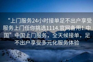 “上門服務(wù)24小時接單足不出戶享受服務(wù)上門任你挑選1114.官網(wǎng)備用1.中國”中國上門服務(wù)，全天候接單，足不出戶享受多元化服務(wù)體驗