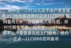 “初中生一小時(shí)50元足不出戶享受服務(wù)上門任你挑選絕對正點(diǎn)1123BBB.官網(wǎng)備用1.中”當(dāng)日新聞文章標(biāo)題，新時(shí)代服務(wù)革新，初中生一小時(shí)50元，足不出戶享受多元化上門服務(wù)，絕對正點(diǎn)—1123BBB官網(wǎng)備用