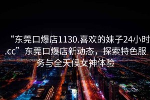 “東莞口爆店1130.喜歡的妹子24小時(shí).cc”東莞口爆店新動(dòng)態(tài)，探索特色服務(wù)與全天候女神體驗(yàn)
