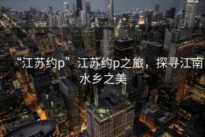 “江蘇約p”江蘇約p之旅，探尋江南水鄉(xiāng)之美