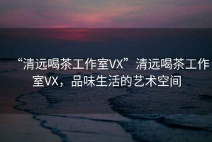 “清遠(yuǎn)喝茶工作室VX”清遠(yuǎn)喝茶工作室VX，品味生活的藝術(shù)空間
