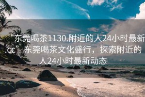 “東莞喝茶1130.附近的人24小時最新.cc”東莞喝茶文化盛行，探索附近的人24小時最新動態(tài)