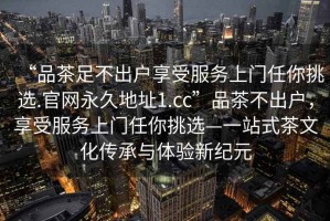 “品茶足不出戶享受服務(wù)上門任你挑選.官網(wǎng)永久地址1.cc”品茶不出戶，享受服務(wù)上門任你挑選—一站式茶文化傳承與體驗(yàn)新紀(jì)元