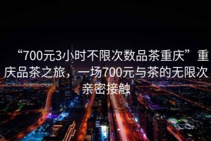“700元3小時(shí)不限次數(shù)品茶重慶”重慶品茶之旅，一場700元與茶的無限次親密接觸