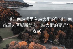 “湛江南站哪里有站大街的”湛江南站周邊區(qū)域新動(dòng)態(tài)，站大街的變遷與觀察