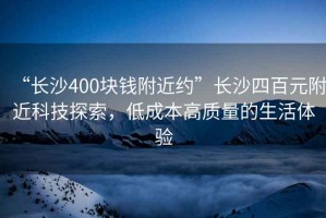 “長(zhǎng)沙400塊錢(qián)附近約”長(zhǎng)沙四百元附近科技探索，低成本高質(zhì)量的生活體驗(yàn)