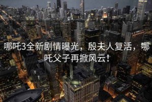 哪吒3全新劇情曝光，殷夫人復(fù)活，哪吒父子再掀風(fēng)云！