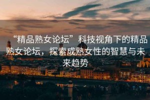 “精品熟女論壇”科技視角下的精品熟女論壇，探索成熟女性的智慧與未來趨勢(shì)