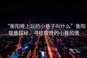 “衡陽晚上玩的小巷子叫什么”衡陽夜巷探秘，尋找夜晚的小巷風(fēng)情