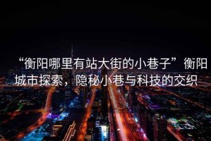 “衡陽哪里有站大街的小巷子”衡陽城市探索，隱秘小巷與科技的交織