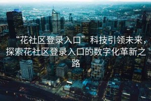“花社區(qū)登錄入口”科技引領(lǐng)未來，探索花社區(qū)登錄入口的數(shù)字化革新之路