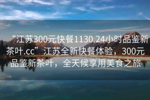 “江蘇300元快餐1130.24小時品鑒新茶葉.cc”江蘇全新快餐體驗，300元品鑒新茶葉，全天候享用美食之旅