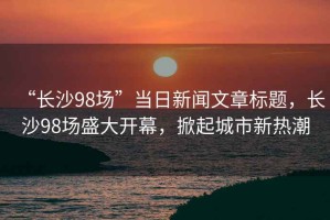 “長沙98場”當(dāng)日新聞文章標(biāo)題，長沙98場盛大開幕，掀起城市新熱潮