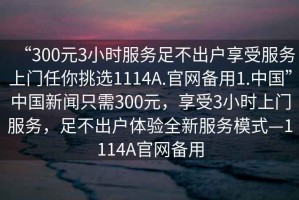 “300元3小時(shí)服務(wù)足不出戶享受服務(wù)上門任你挑選1114A.官網(wǎng)備用1.中國(guó)”中國(guó)新聞只需300元，享受3小時(shí)上門服務(wù)，足不出戶體驗(yàn)全新服務(wù)模式—1114A官網(wǎng)備用