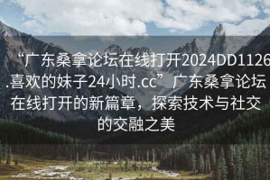 “廣東桑拿論壇在線打開2024DD1126.喜歡的妹子24小時(shí).cc”廣東桑拿論壇在線打開的新篇章，探索技術(shù)與社交的交融之美