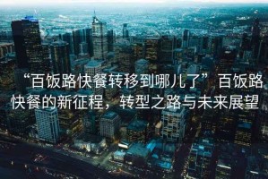 “百飯路快餐轉(zhuǎn)移到哪兒了”百飯路快餐的新征程，轉(zhuǎn)型之路與未來展望