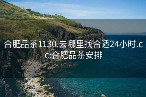 合肥品茶1130.去哪里找合適24小時(shí).cc:合肥品茶安排