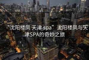 “沈陽(yáng)樓鳳 天津 spa”沈陽(yáng)樓鳳與天津SPA的奇妙之旅