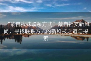 “蒙自找妹聯(lián)系方式”蒙自社交新風(fēng)尚，尋找聯(lián)系方式的新科技之道與探索