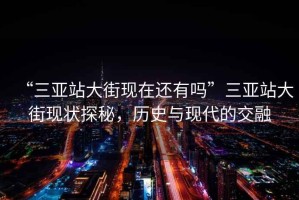 “三亞站大街現(xiàn)在還有嗎”三亞站大街現(xiàn)狀探秘，歷史與現(xiàn)代的交融