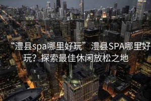 “澧縣spa哪里好玩”澧縣SPA哪里好玩？探索最佳休閑放松之地