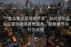“怎么看出足浴賣不賣”如何識別足浴店是否提供其他服務(wù)，觀察細(xì)節(jié)與行為分析