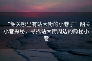 “韶關(guān)哪里有站大街的小巷子”韶關(guān)小巷探秘，尋找站大街周邊的隱秘小巷