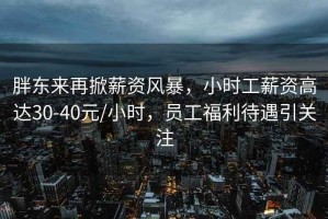 胖東來再掀薪資風暴，小時工薪資高達30-40元/小時，員工福利待遇引關(guān)注