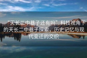 “天長二中巷子還有嗎”科技視角下的天長二中巷子探索，歷史記憶與現(xiàn)代變遷的交織