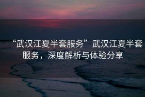“武漢江夏半套服務(wù)”武漢江夏半套服務(wù)，深度解析與體驗(yàn)分享