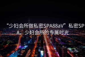 “少婦會所做私密SPA88aV”私密SPA，少婦會所的專屬時光